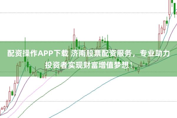 配资操作APP下载 济南股票配资服务，专业助力投资者实现财富增值梦想！