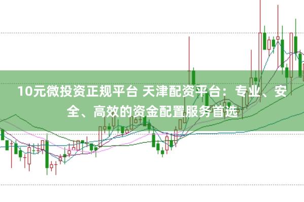 10元微投资正规平台 天津配资平台：专业、安全、高效的资金配置服务首选