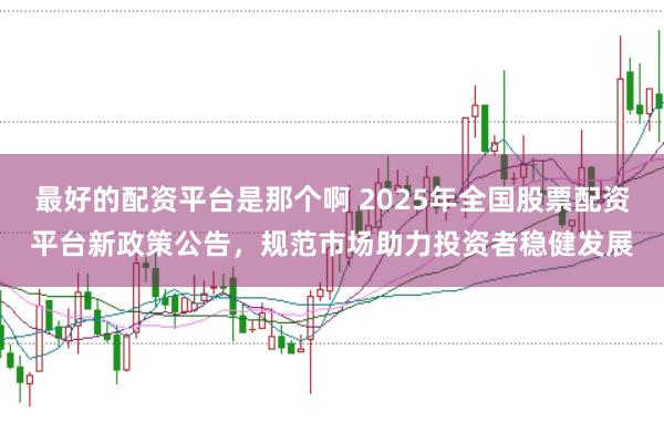 最好的配资平台是那个啊 2025年全国股票配资平台新政策公告，规范市场助力投资者稳健发展