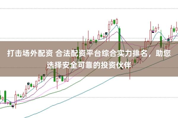 打击场外配资 合法配资平台综合实力排名，助您选择安全可靠的投资伙伴