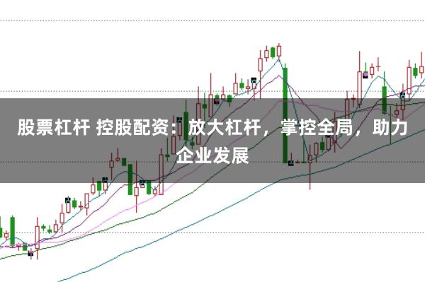 股票杠杆 控股配资：放大杠杆，掌控全局，助力企业发展