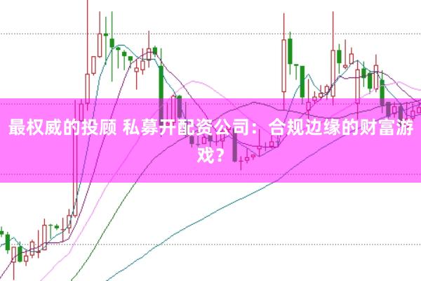 最权威的投顾 私募开配资公司:合规边缘的财富游戏?