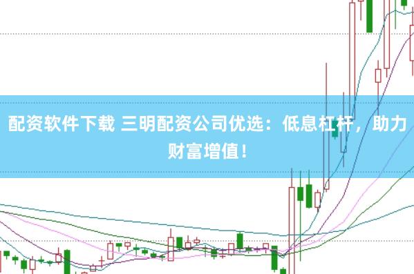 配资软件下载 三明配资公司优选：低息杠杆，助力财富增值！