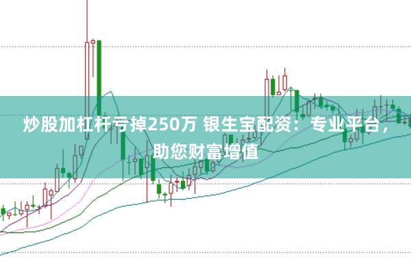 炒股加杠杆亏掉250万 银生宝配资：专业平台，助您财富增值