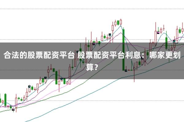 合法的股票配资平台 股票配资平台利息：哪家更划算？