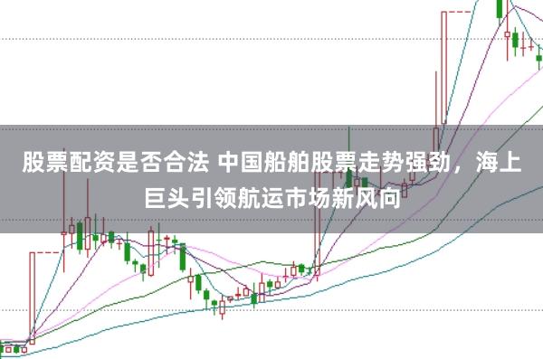 股票配资是否合法 中国船舶股票走势强劲，海上巨头引领航运市场新风向