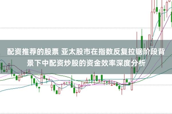 配资推荐的股票 亚太股市在指数反复拉锯阶段背景下中配资炒股的资金效率深度分析