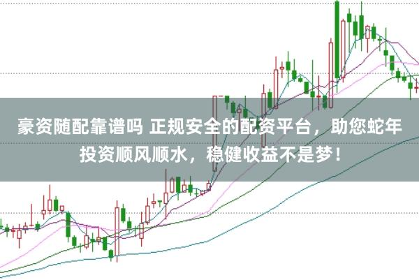 豪资随配靠谱吗 正规安全的配资平台，助您蛇年投资顺风顺水，稳健收益不是梦！