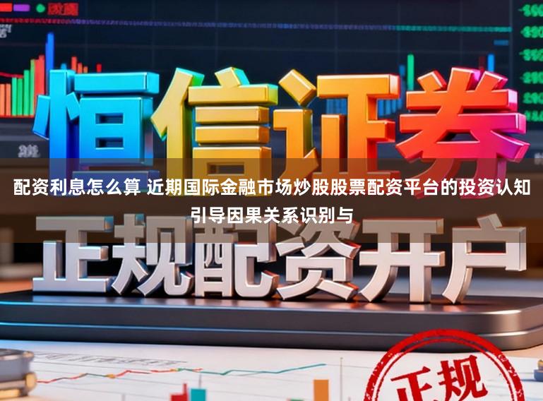 配资利息怎么算 近期国际金融市场炒股股票配资平台的投资认知引导因果关系识别与