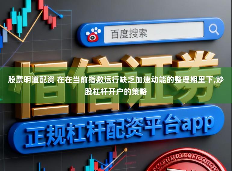 股票明道配资 在在当前指数运行缺乏加速动能的整理期里下，炒股杠杆开户的策略