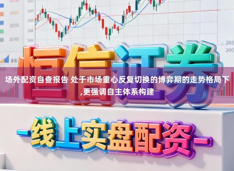 场外配资自查报告 处于市场重心反复切换的博弈期的走势格局下,更强调自主体系构建