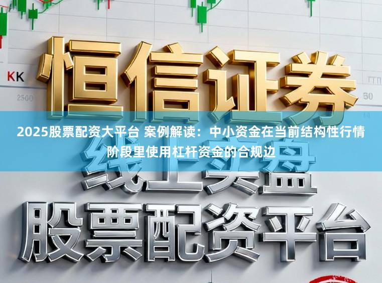 2025股票配资大平台 案例解读:中小资金在当前结构性行情阶段里使用杠杆资金的合规边