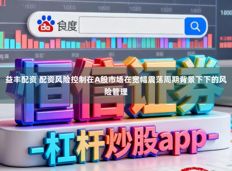 益丰配资 配资风险控制在A股市场在宽幅震荡周期背景下下的风险管理