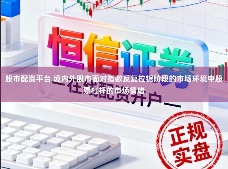 股市配资平台 境内外股市面对指数反复拉锯阶段的市场环境中股票杠杆的市场情绪