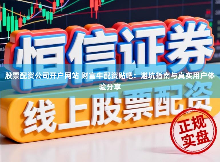 股票配资公司开户网站 财富牛配资贴吧：避坑指南与真实用户体验分享