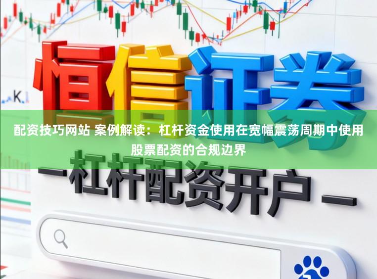 配资技巧网站 案例解读：杠杆资金使用在宽幅震荡周期中使用股票配资的合规边界