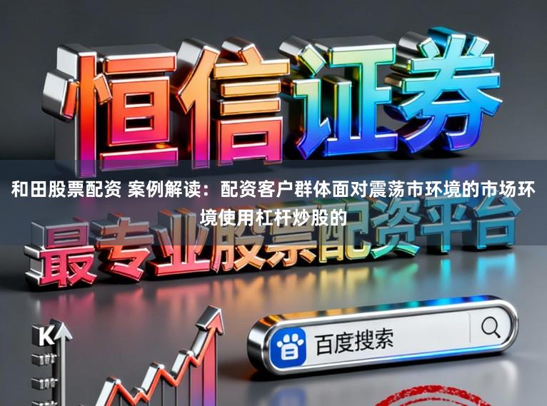 和田股票配资 案例解读：配资客户群体面对震荡市环境的市场环境使用杠杆炒股的
