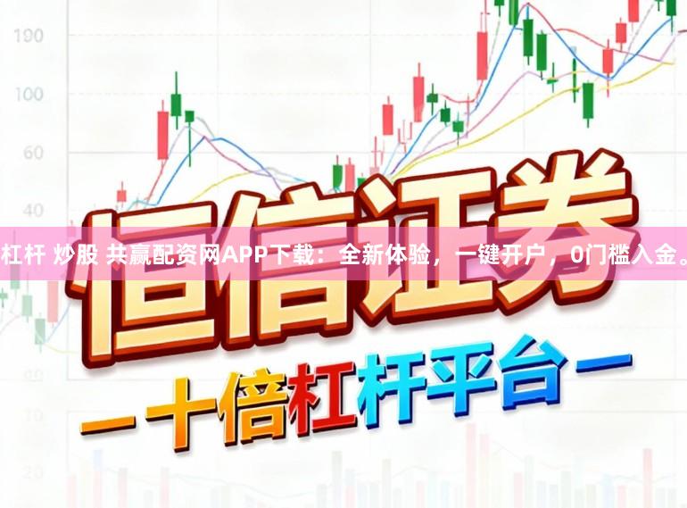 杠杆 炒股 共赢配资网APP下载：全新体验，一键开户，0门槛入金。