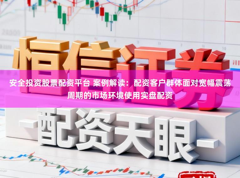 安全投资股票配资平台 案例解读：配资客户群体面对宽幅震荡周期的市场环境使用实盘配资