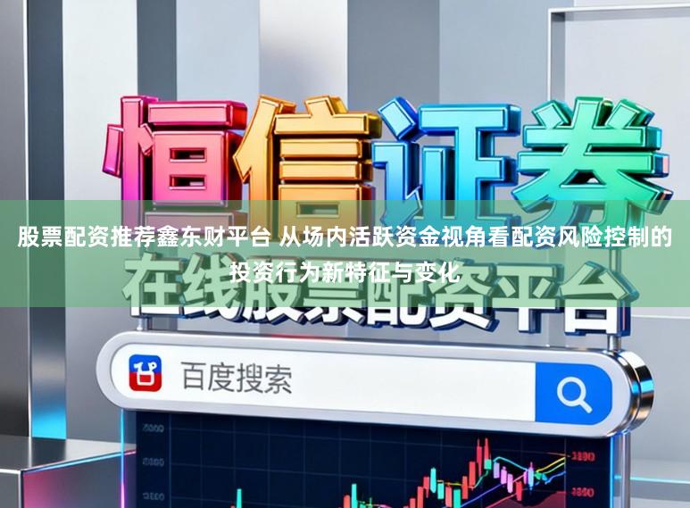 股票配资推荐鑫东财平台 从场内活跃资金视角看配资风险控制的投资行为新特征与变化
